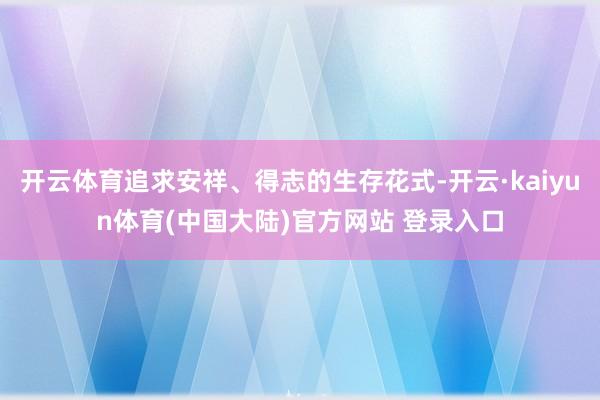 开云体育追求安祥、得志的生存花式-开云·kaiyun体育(中国大陆)官方网站 登录入口