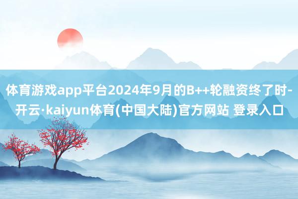 体育游戏app平台2024年9月的B++轮融资终了时-开云·kaiyun体育(中国大陆)官方网站 登录入口