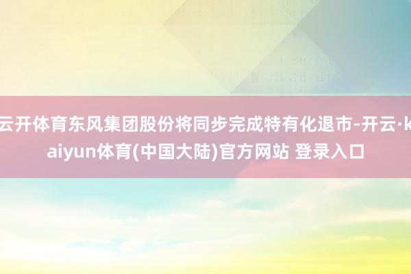 云开体育东风集团股份将同步完成特有化退市-开云·kaiyun体育(中国大陆)官方网站 登录入口
