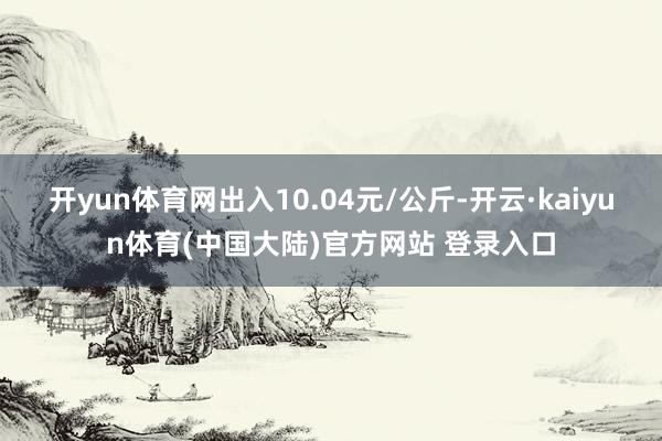 开yun体育网出入10.04元/公斤-开云·kaiyun体育(中国大陆)官方网站 登录入口