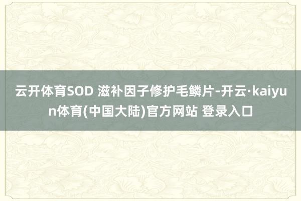 云开体育SOD 滋补因子修护毛鳞片-开云·kaiyun体育(中国大陆)官方网站 登录入口
