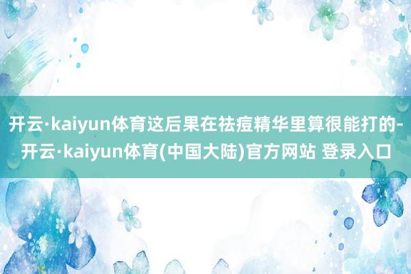 开云·kaiyun体育这后果在祛痘精华里算很能打的-开云·kaiyun体育(中国大陆)官方网站 登录入口