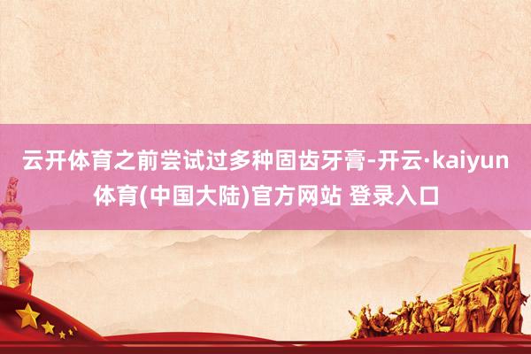 云开体育之前尝试过多种固齿牙膏-开云·kaiyun体育(中国大陆)官方网站 登录入口